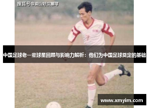 中国足球老一辈球星回顾与影响力解析：他们为中国足球奠定的基础