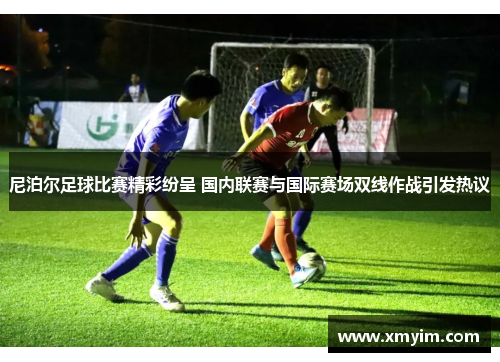 尼泊尔足球比赛精彩纷呈 国内联赛与国际赛场双线作战引发热议
