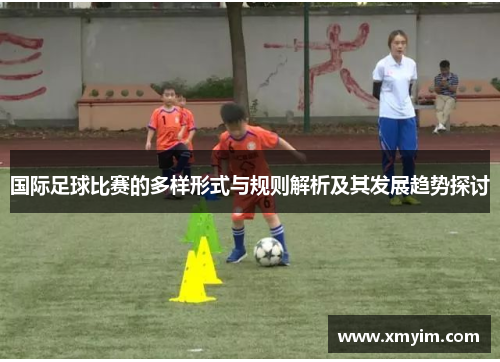 国际足球比赛的多样形式与规则解析及其发展趋势探讨